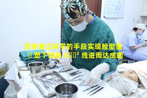 怎样通过科学的手段实现脸型重 ☘ 塑下颌曲 🐳 线进而达成面部立体精致